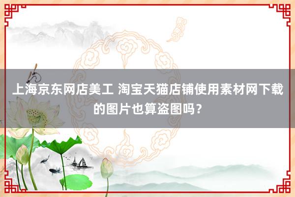 上海京东网店美工 淘宝天猫店铺使用素材网下载的图片也算盗图吗？