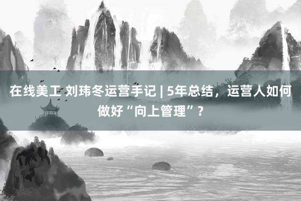 在线美工 刘玮冬运营手记 | 5年总结，运营人如何做好“向上管理”？