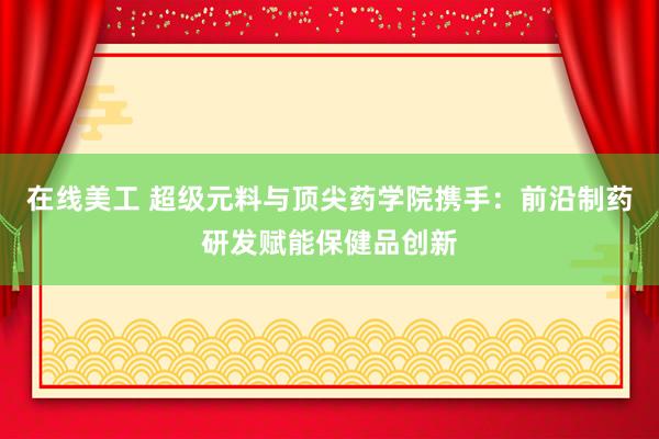 在线美工 超级元料与顶尖药学院携手：前沿制药研发赋能保健品创新