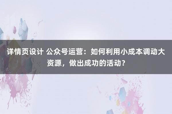 详情页设计 公众号运营：如何利用小成本调动大资源，做出成功的活动？