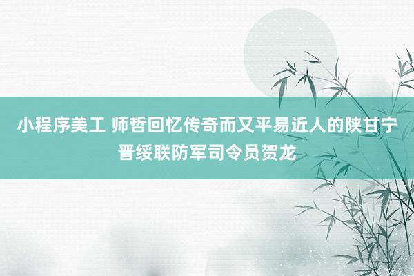 小程序美工 师哲回忆传奇而又平易近人的陕甘宁晋绥联防军司令员贺龙