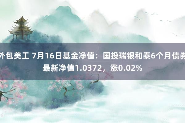 外包美工 7月16日基金净值：国投瑞银和泰6个月债券最新净值1.0372，涨0.02%