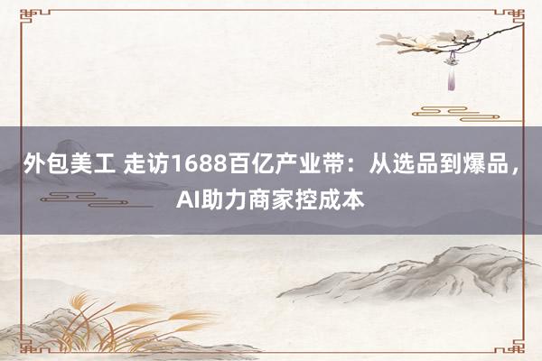 外包美工 走访1688百亿产业带：从选品到爆品，AI助力商家控成本