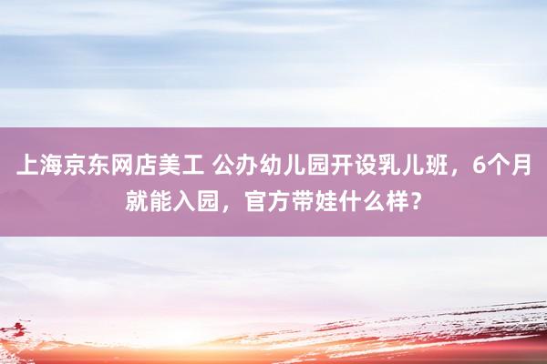 上海京东网店美工 公办幼儿园开设乳儿班，6个月就能入园，官方带娃什么样？