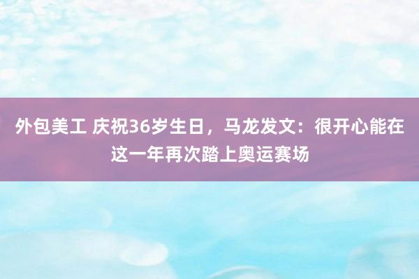 外包美工 庆祝36岁生日，马龙发文：很开心能在这一年再次踏上奥运赛场